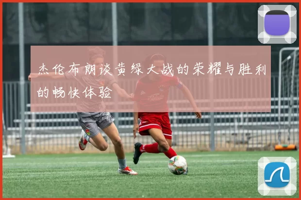 杰伦布朗谈黄绿大战的荣耀与胜利的畅快体验