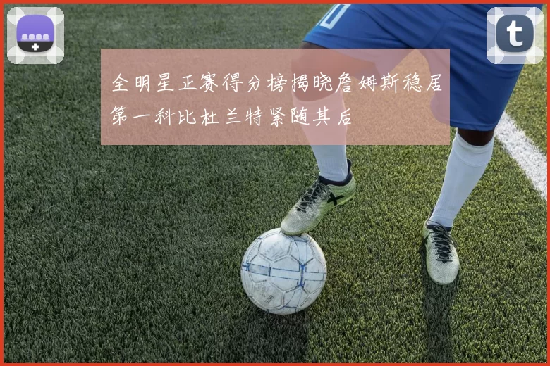 全明星正赛得分榜揭晓詹姆斯稳居第一科比杜兰特紧随其后