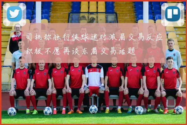 司机称独行侠球迷对浓眉交易反应积极不愿再谈东眉交易话题