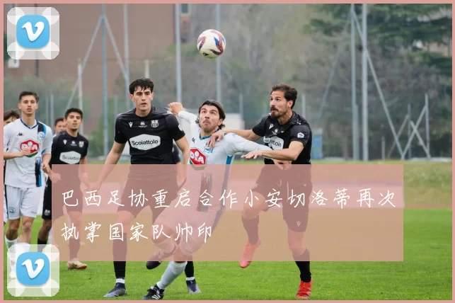 巴西足协重启合作小安切洛蒂再次执掌国家队帅印