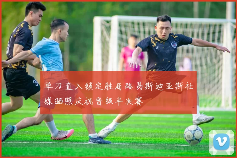 单刀直入锁定胜局路易斯迪亚斯社媒晒照庆祝晋级半决赛