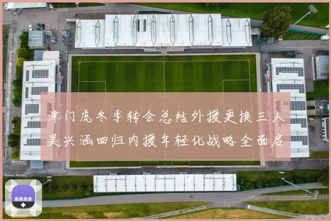 津门虎冬季转会总结外援更换三人吴兴涵回归内援年轻化战略全面启动