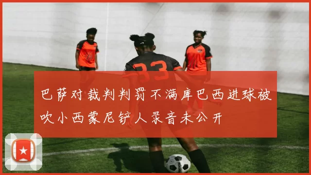 巴萨对裁判判罚不满库巴西进球被吹小西蒙尼铲人录音未公开