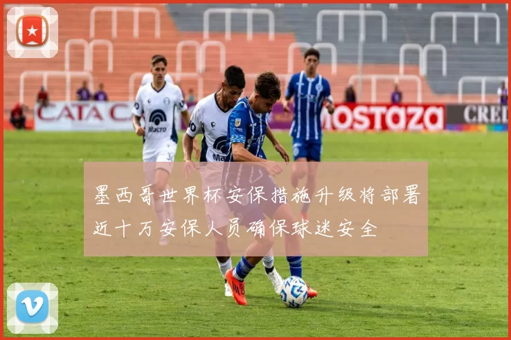 墨西哥世界杯安保措施升级将部署近十万安保人员确保球迷安全