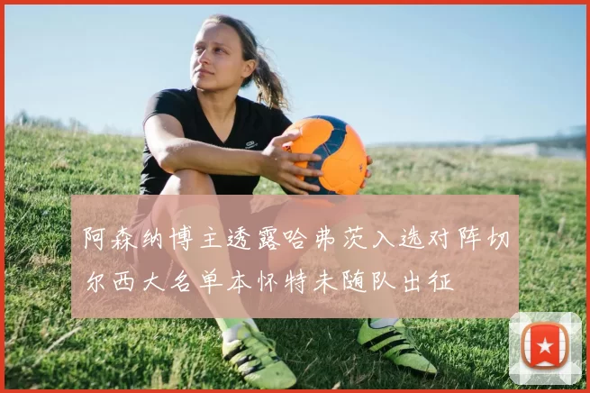 阿森纳博主透露哈弗茨入选对阵切尔西大名单本怀特未随队出征