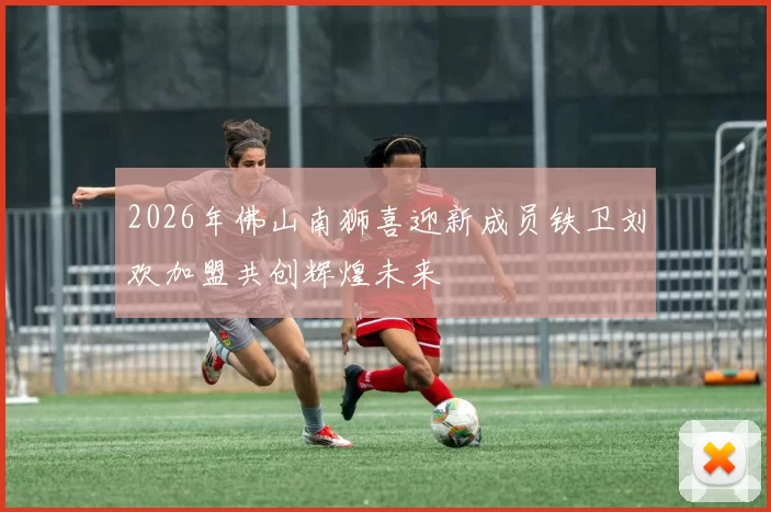 2026年佛山南狮喜迎新成员铁卫刘欢加盟共创辉煌未来