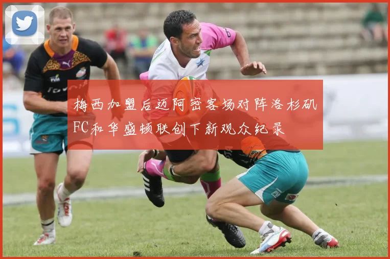 梅西加盟后迈阿密客场对阵洛杉矶FC和华盛顿联创下新观众纪录