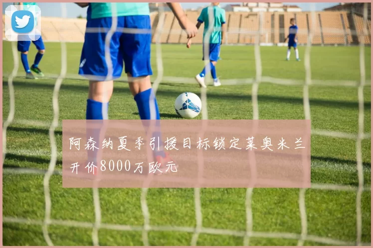 阿森纳夏季引援目标锁定莱奥米兰开价8000万欧元