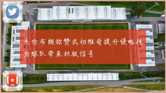 杰伦布朗称赞武切维奇提升侵略性为球队带来积极信号