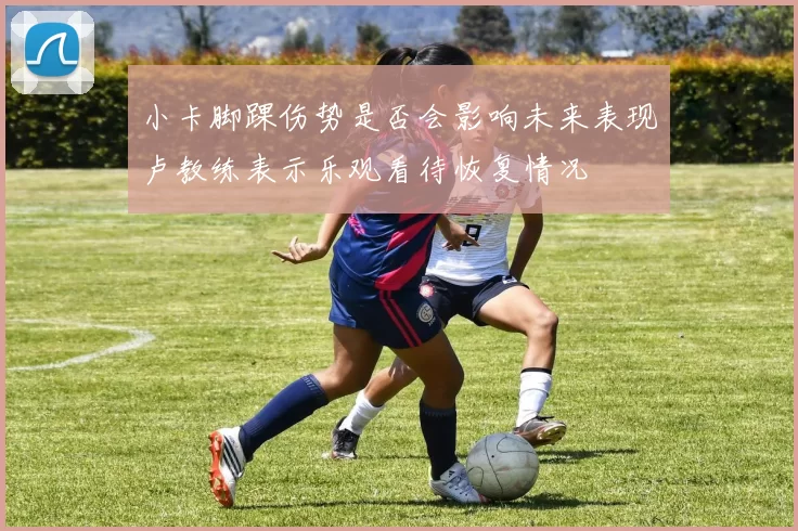 小卡脚踝伤势是否会影响未来表现卢教练表示乐观看待恢复情况