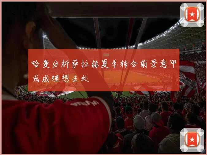 哈曼分析萨拉赫夏季转会前景意甲或成理想去处
