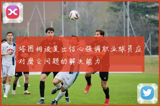 塔图姆谈复出信心强调职业球员应对磨合问题的解决能力