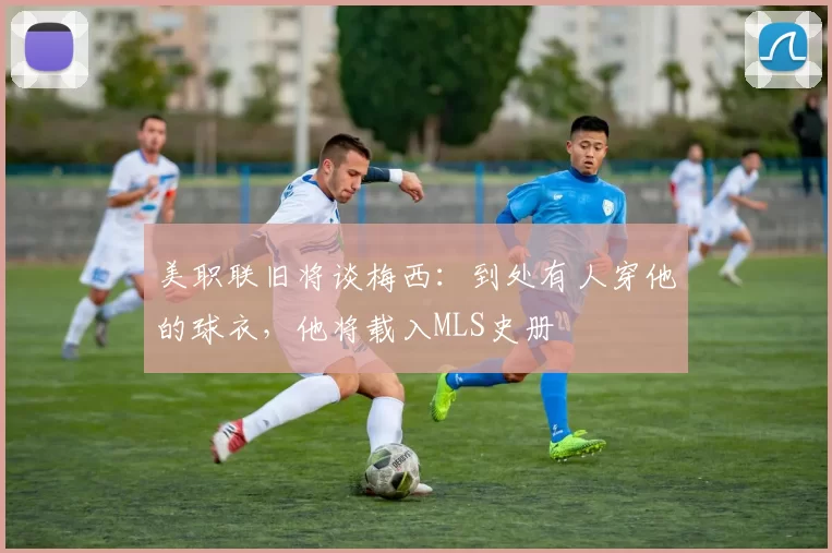 美职联旧将谈梅西：到处有人穿他的球衣，他将载入MLS史册