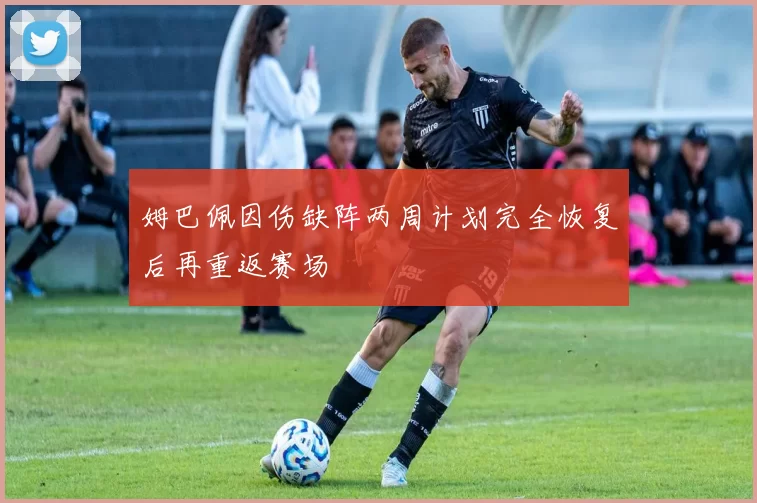 姆巴佩因伤缺阵两周计划完全恢复后再重返赛场
