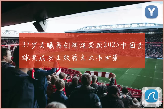 37岁吴曦再创辉煌荣获2025中国金球奖成功击败蒋光太韦世豪