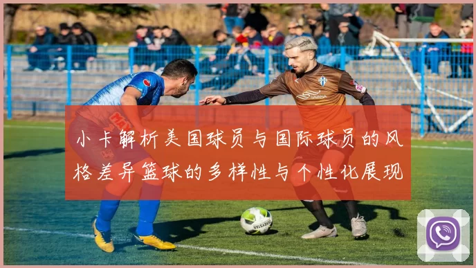 小卡解析美国球员与国际球员的风格差异篮球的多样性与个性化展现